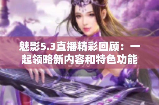 魅影5.3直播精彩回顾：一起领略新内容和特色功能
