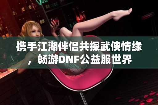 携手江湖伴侣共探武侠情缘，畅游DNF公益服世界