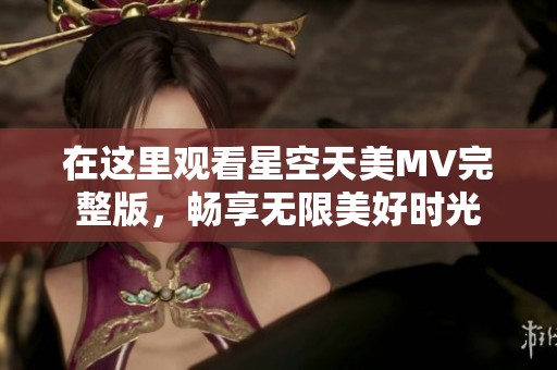 在这里观看星空天美MV完整版，畅享无限美好时光