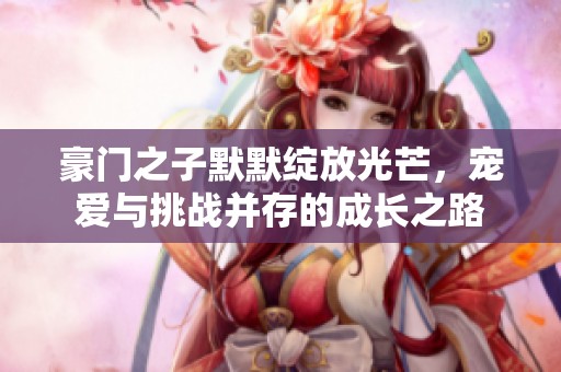 豪门之子默默绽放光芒，宠爱与挑战并存的成长之路