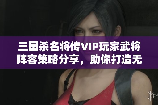 三国杀名将传VIP玩家武将阵容策略分享，助你打造无敌阵容