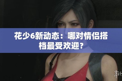 花少6新动态：哪对情侣搭档最受欢迎？