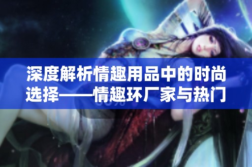 深度解析情趣用品中的时尚选择——情趣环厂家与热门品牌推荐