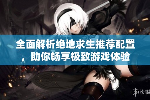全面解析绝地求生推荐配置，助你畅享极致游戏体验