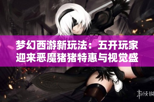 梦幻西游新玩法：五开玩家迎来恶魔猪猪特惠与视觉盛宴