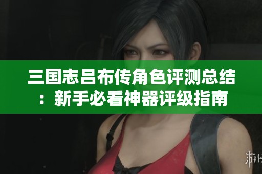 三国志吕布传角色评测总结：新手必看神器评级指南
