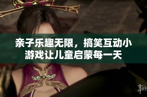 亲子乐趣无限，搞笑互动小游戏让儿童启蒙每一天