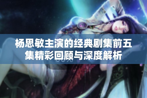 杨思敏主演的经典剧集前五集精彩回顾与深度解析