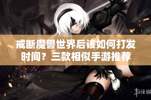 戒断魔兽世界后该如何打发时间？三款相似手游推荐