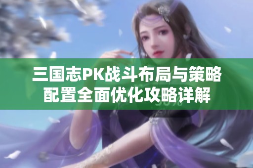 三国志PK战斗布局与策略配置全面优化攻略详解