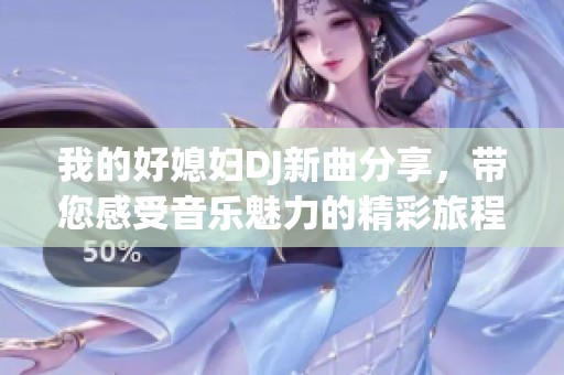 我的好媳妇DJ新曲分享，带您感受音乐魅力的精彩旅程
