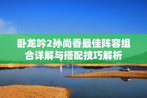 卧龙吟2孙尚香最佳阵容组合详解与搭配技巧解析