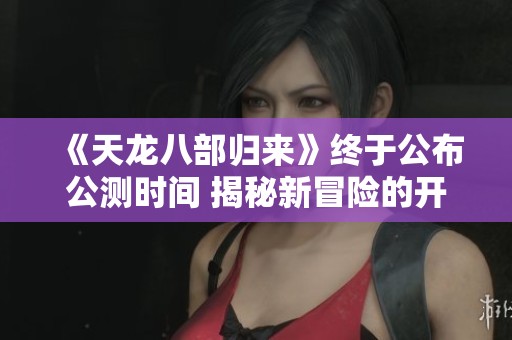 《天龙八部归来》终于公布公测时间 揭秘新冒险的开启时刻