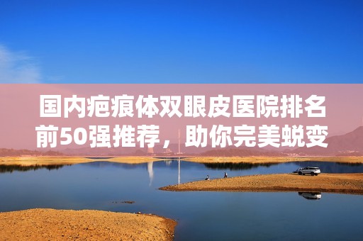 国内疤痕体双眼皮医院排名前50强推荐，助你完美蜕变