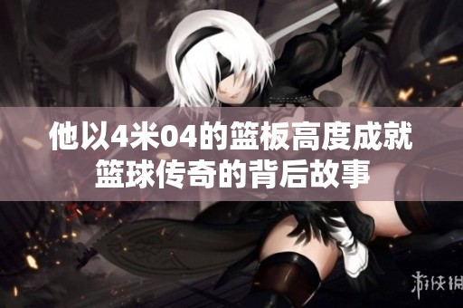 他以4米04的篮板高度成就篮球传奇的背后故事