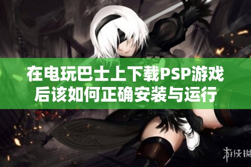 在电玩巴士上下载PSP游戏后该如何正确安装与运行