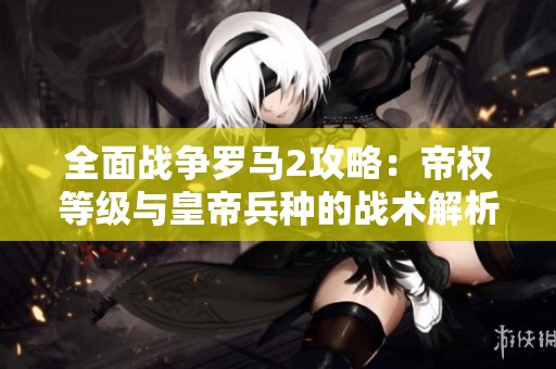 全面战争罗马2攻略：帝权等级与皇帝兵种的战术解析与策略分享