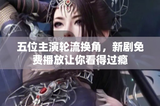 五位主演轮流换角，新剧免费播放让你看得过瘾