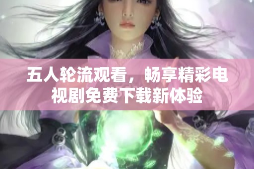 五人轮流观看，畅享精彩电视剧免费下载新体验
