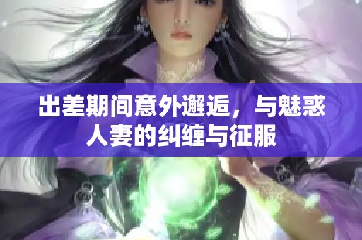 出差期间意外邂逅，与魅惑人妻的纠缠与征服