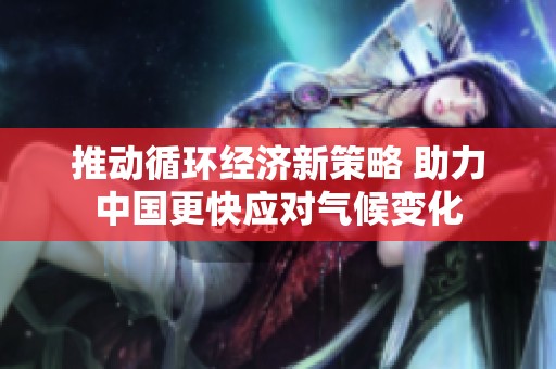 推动循环经济新策略 助力中国更快应对气候变化