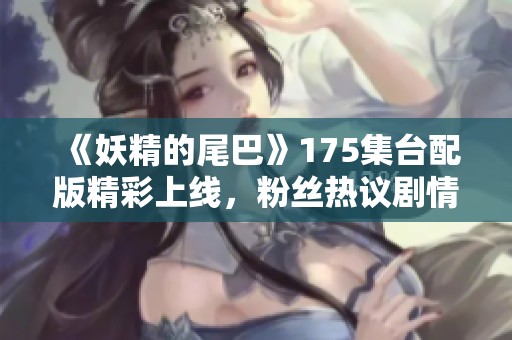 《妖精的尾巴》175集台配版精彩上线，粉丝热议剧情发展