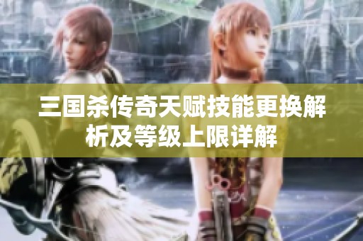 三国杀传奇天赋技能更换解析及等级上限详解