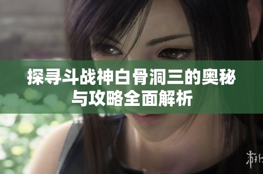 探寻斗战神白骨洞三的奥秘与攻略全面解析