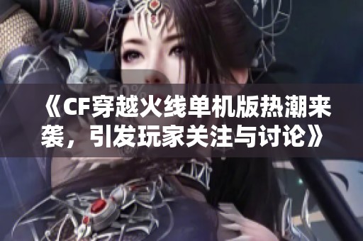 《CF穿越火线单机版热潮来袭，引发玩家关注与讨论》