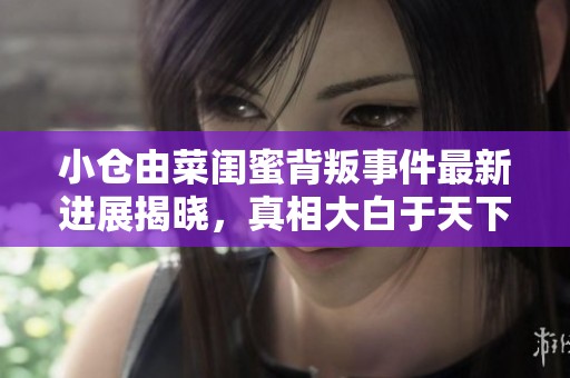 小仓由菜闺蜜背叛事件最新进展揭晓，真相大白于天下
