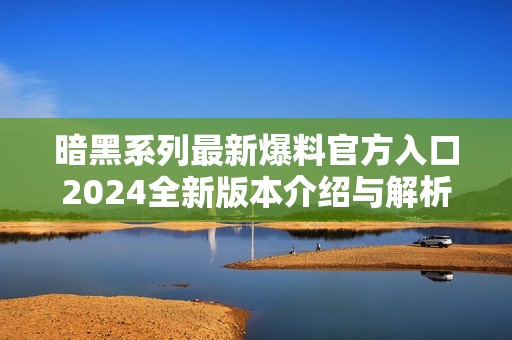 暗黑系列最新爆料官方入口2024全新版本介绍与解析