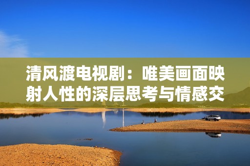 清风渡电视剧：唯美画面映射人性的深层思考与情感交织