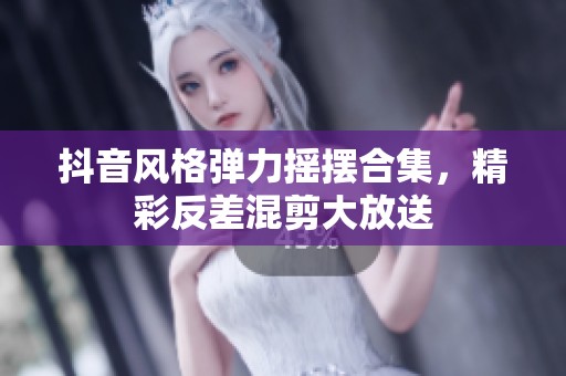 抖音风格弹力摇摆合集，精彩反差混剪大放送
