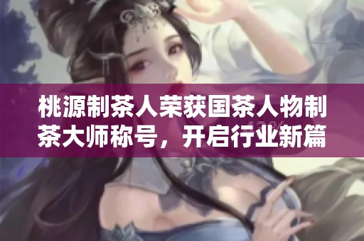 桃源制茶人荣获国茶人物制茶大师称号，开启行业新篇章