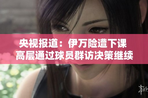 央视报道：伊万险遭下课 高层通过球员群访决策继续执教