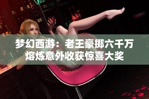 梦幻西游：老王豪掷六千万熔炼意外收获惊喜大奖