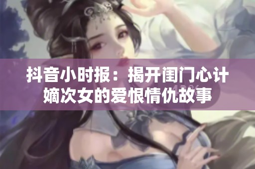 抖音小时报：揭开闺门心计嫡次女的爱恨情仇故事