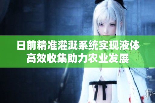 日前精准灌溉系统实现液体高效收集助力农业发展