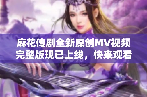 麻花传剧全新原创MV视频完整版现已上线，快来观看吧！