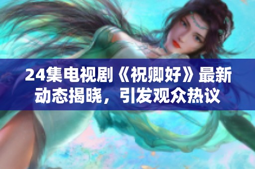 24集电视剧《祝卿好》最新动态揭晓，引发观众热议