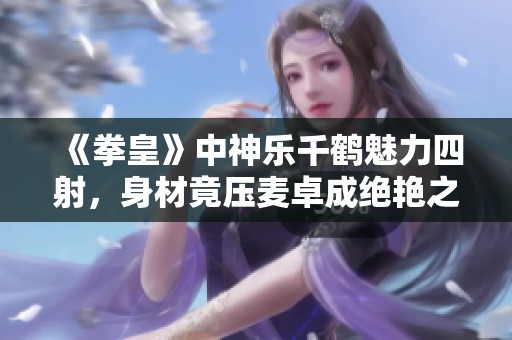 《拳皇》中神乐千鹤魅力四射，身材竟压麦卓成绝艳之花
