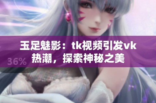 玉足魅影：tk视频引发vk热潮，探索神秘之美