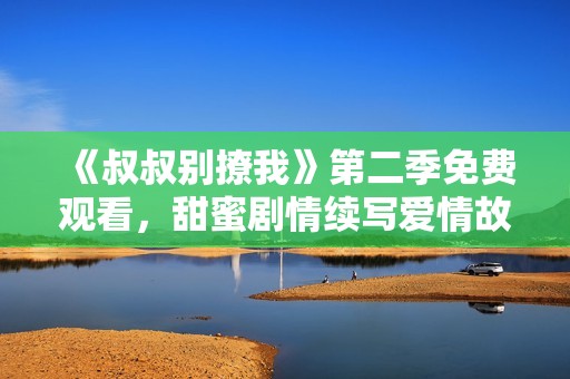 《叔叔别撩我》第二季免费观看，甜蜜剧情续写爱情故事