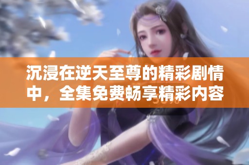 沉浸在逆天至尊的精彩剧情中，全集免费畅享精彩内容