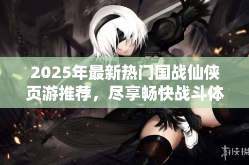 2025年最新热门国战仙侠页游推荐，尽享畅快战斗体验