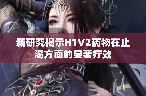 新研究揭示H1V2药物在止渴方面的显著疗效