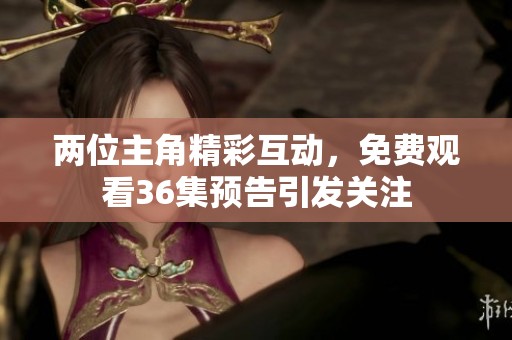 两位主角精彩互动，免费观看36集预告引发关注