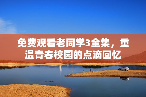 免费观看老同学3全集，重温青春校园的点滴回忆