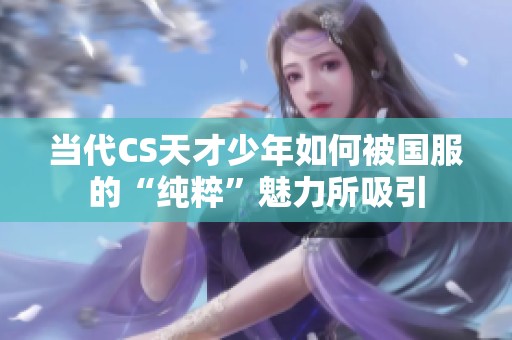 当代CS天才少年如何被国服的“纯粹”魅力所吸引