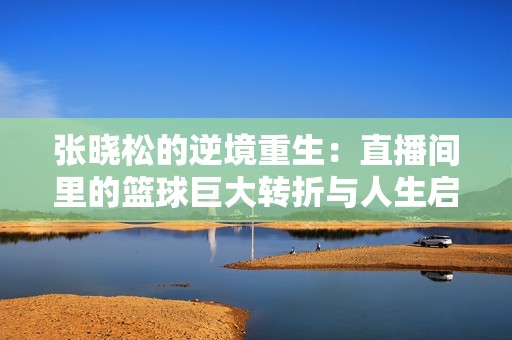张晓松的逆境重生：直播间里的篮球巨大转折与人生启示